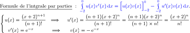\underline{\text{Formule de l'intgrale par parties}}\ :\ {\blue{\int\limits_{-2}^0u(x)v'(x)\,\text{d}x=\left[\overset{}{u(x)v(x)}\right]\limits_{-2}^0-\int\limits_{-2}^0u'(x)v(x)\,\text{d}x}}. \\\\\left\lbrace\begin{matrix}u(x)=\dfrac{(x+2)^{n+1}}{(n+1)!}\ \ \Longrightarrow\ \ \ \ u'(x)=\dfrac{(n+1)(x+2)^{n}}{(n+1)!}=\dfrac{(n+1)(x+2)^{n}}{(n+1)\times n!}=\dfrac{(x+2)^{n}}{n!}\ \ \ \ \ \\\overset{}{v'(x)=\text{e}^{-x}\ \ \ \ \ \ \ \ \ \ \Longrightarrow\ \ \ \ \ v(x)=-\,\text{e}^{-x}}\ \ \ \ \ \ \ \ \ \ \ \ \ \ \ \ \ \ \ \ \ \ \ \ \ \ \ \ \ \ \ \ \ \ \ \ \ \ \ \ \ \ \ \ \ \ \ \ \ \ \ \ \ \ \ \ \end{matrix}\right.
